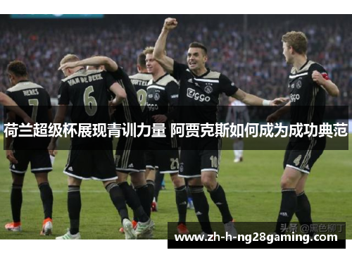 荷兰超级杯展现青训力量 阿贾克斯如何成为成功典范